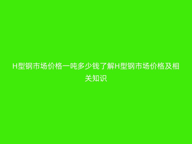 H型鋼市場價格一噸多少錢了解H型鋼市場價格及相關知識