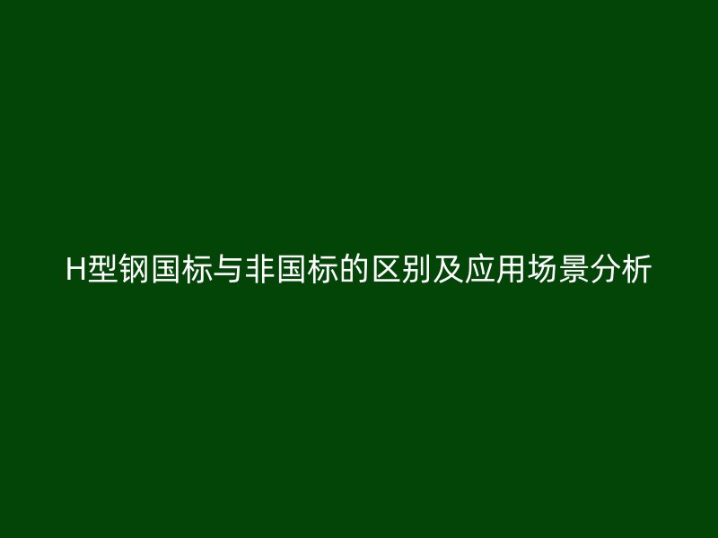 H型鋼國(guó)標(biāo)與非國(guó)標(biāo)的區(qū)別及應(yīng)用場(chǎng)景分析