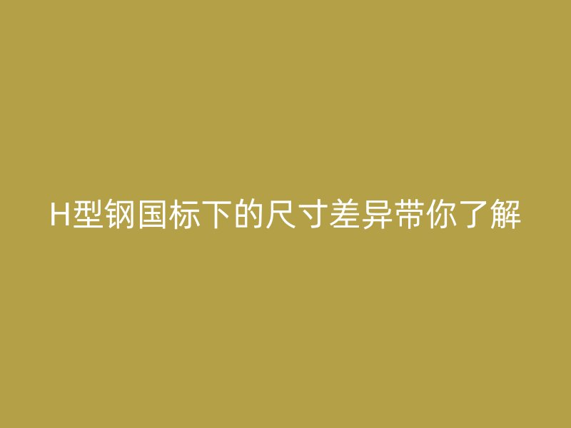 H型鋼國(guó)標(biāo)下的尺寸差異帶你了解