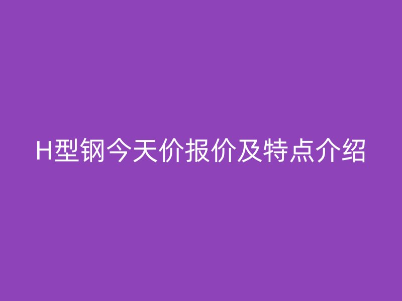 H型鋼今天價(jià)報(bào)價(jià)及特點(diǎn)介紹