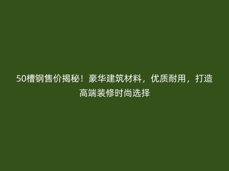 50槽鋼售價揭秘！豪華建筑材料，優(yōu)質耐用，打造高端裝修時尚選擇