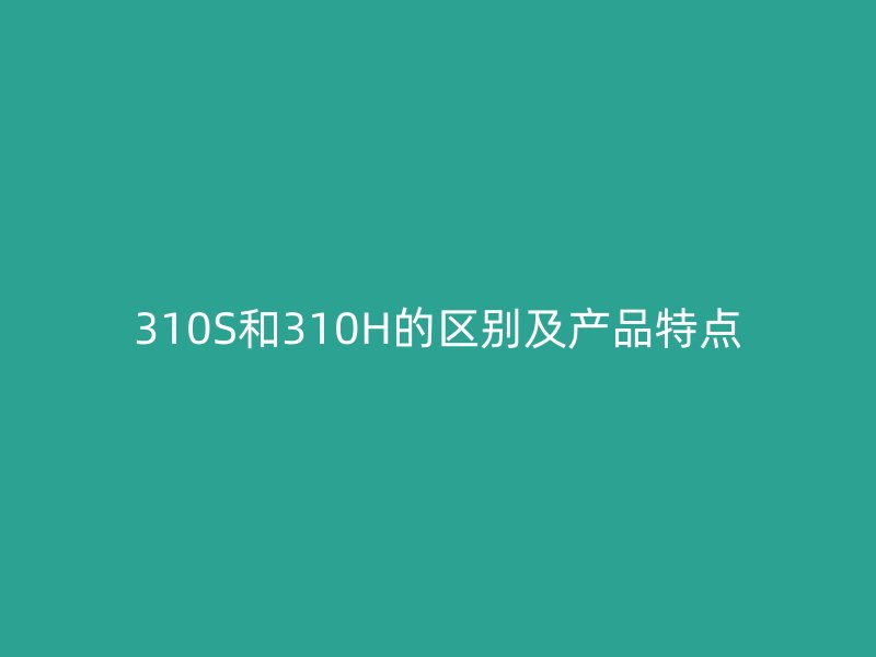 310S和310H的區(qū)別及產(chǎn)品特點
