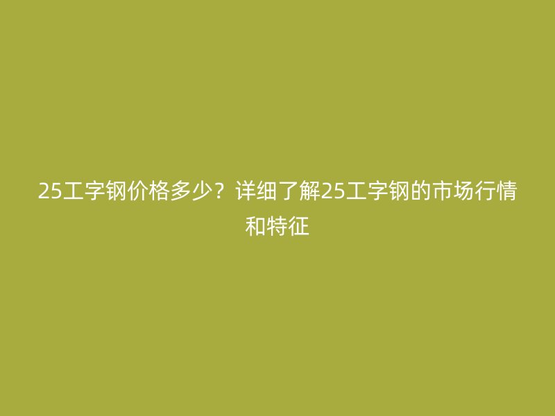 25工字鋼價格多少？詳細了解25工字鋼的市場行情和特征