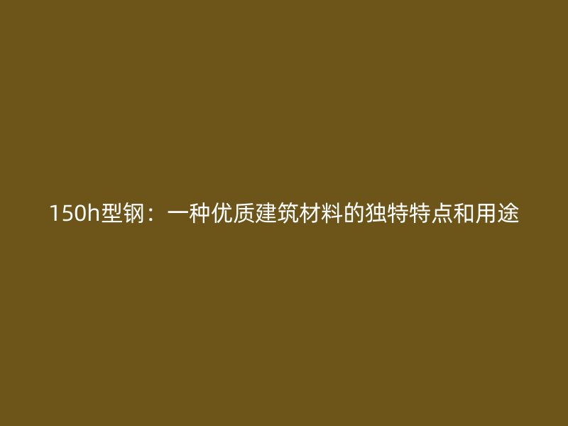 150h型鋼：一種優(yōu)質(zhì)建筑材料的獨特特點和用途