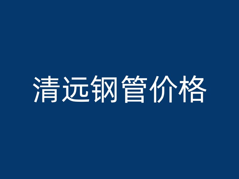 清遠(yuǎn)鋼管價格