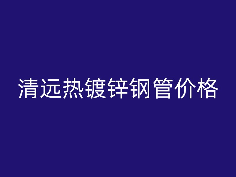 清遠熱鍍鋅鋼管價格