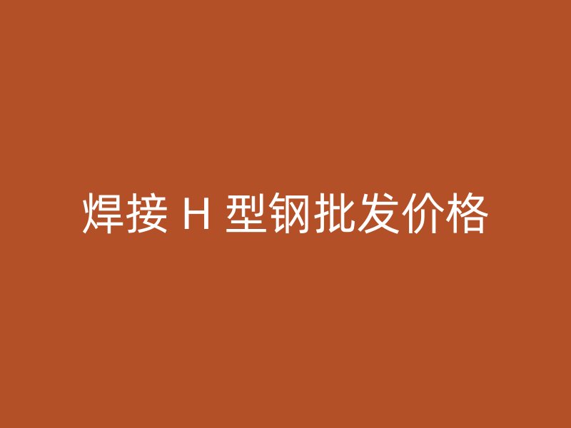 焊接 H 型鋼批發(fā)價格