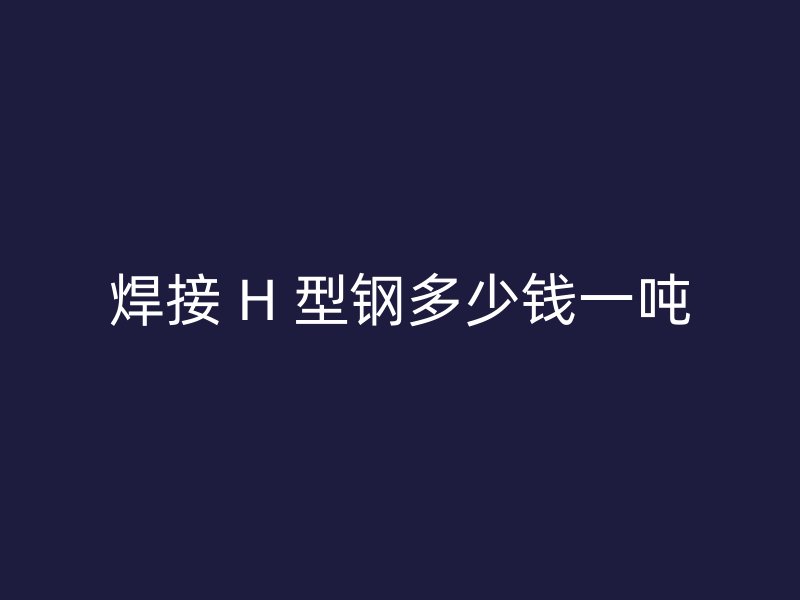 焊接 H 型鋼多少錢(qián)一噸