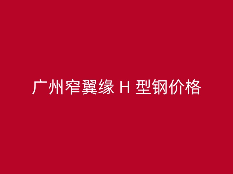 廣州窄翼緣 H 型鋼價(jià)格