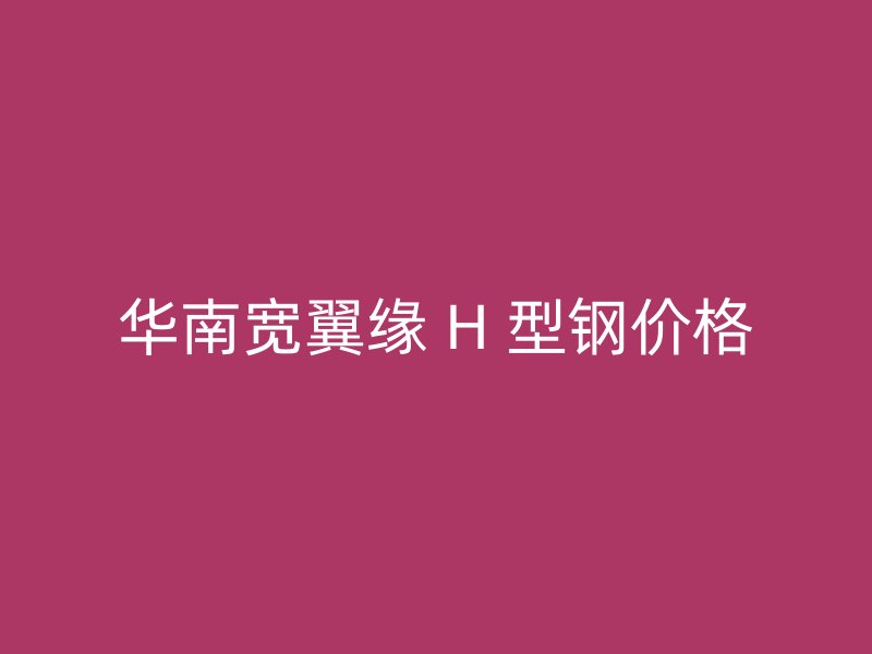 華南寬翼緣 H 型鋼價(jià)格