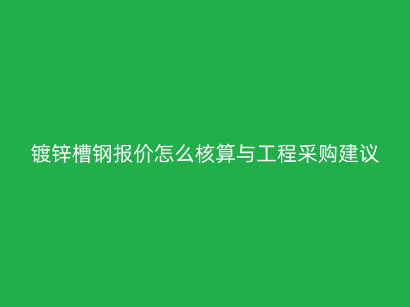 鍍鋅槽鋼報(bào)價(jià)怎么核算與工程采購(gòu)建議