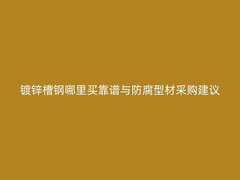 鍍鋅槽鋼哪里買靠譜與防腐型材采購建議