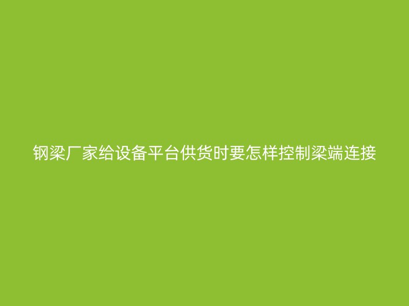 鋼梁廠家給設(shè)備平臺供貨時要怎樣控制梁端連接