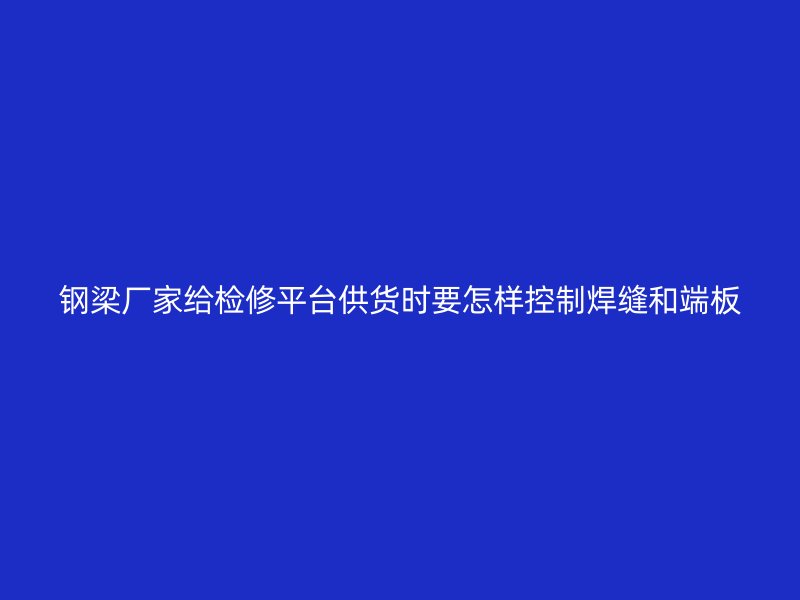 鋼梁廠(chǎng)家給檢修平臺(tái)供貨時(shí)要怎樣控制焊縫和端板