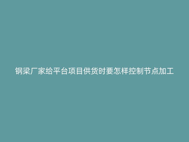 鋼梁廠家給平臺項目供貨時要怎樣控制節(jié)點加工