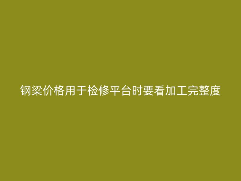 鋼梁價(jià)格用于檢修平臺(tái)時(shí)要看加工完整度
