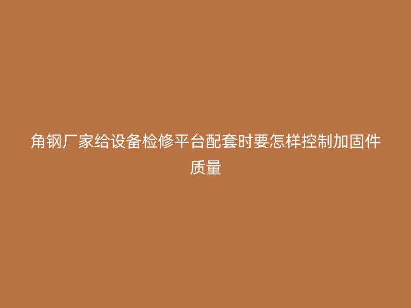 角鋼廠家給設(shè)備檢修平臺(tái)配套時(shí)要怎樣控制加固件質(zhì)量