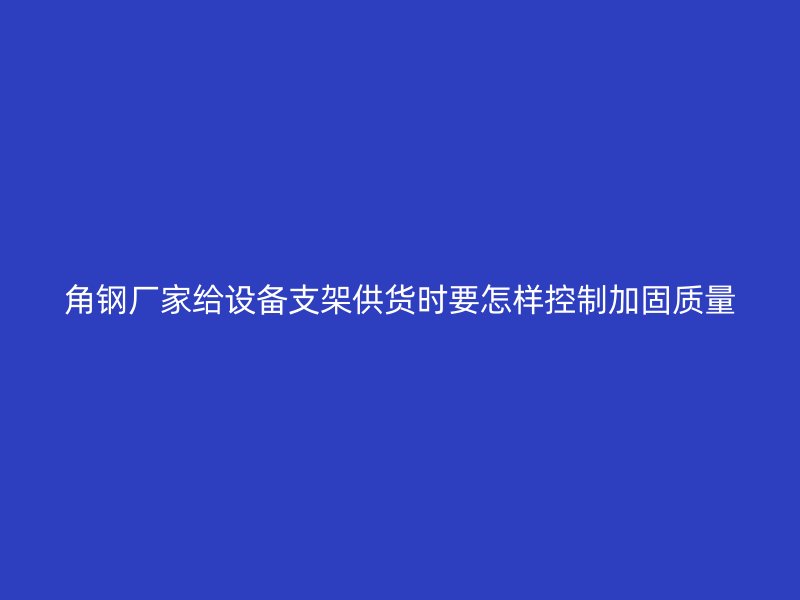 角鋼廠家給設(shè)備支架供貨時要怎樣控制加固質(zhì)量