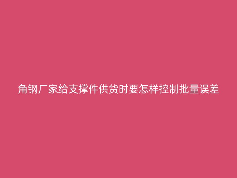 角鋼廠家給支撐件供貨時(shí)要怎樣控制批量誤差