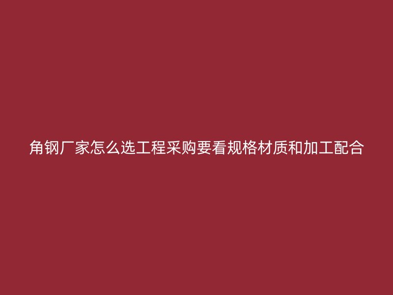 角鋼廠家怎么選工程采購(gòu)要看規(guī)格材質(zhì)和加工配合