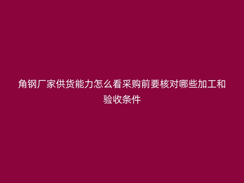 角鋼廠家供貨能力怎么看采購前要核對哪些加工和驗(yàn)收條件