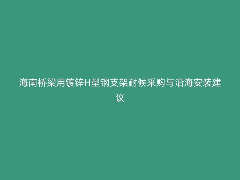 海南橋梁用鍍鋅H型鋼支架耐候采購與沿海安裝建議