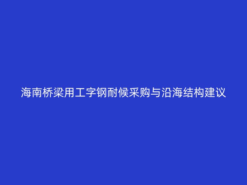 海南橋梁用工字鋼耐候采購與沿海結(jié)構(gòu)建議