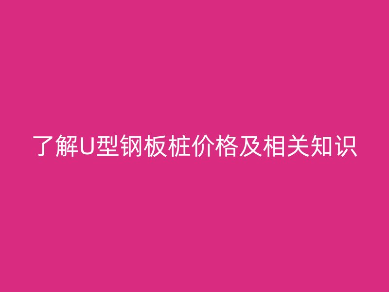 了解U型鋼板樁價格及相關(guān)知識