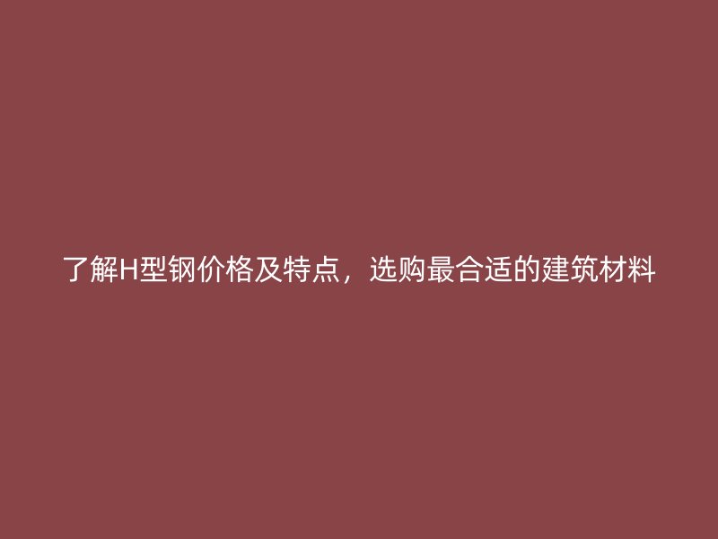 了解H型鋼價格及特點(diǎn)，選購最合適的建筑材料