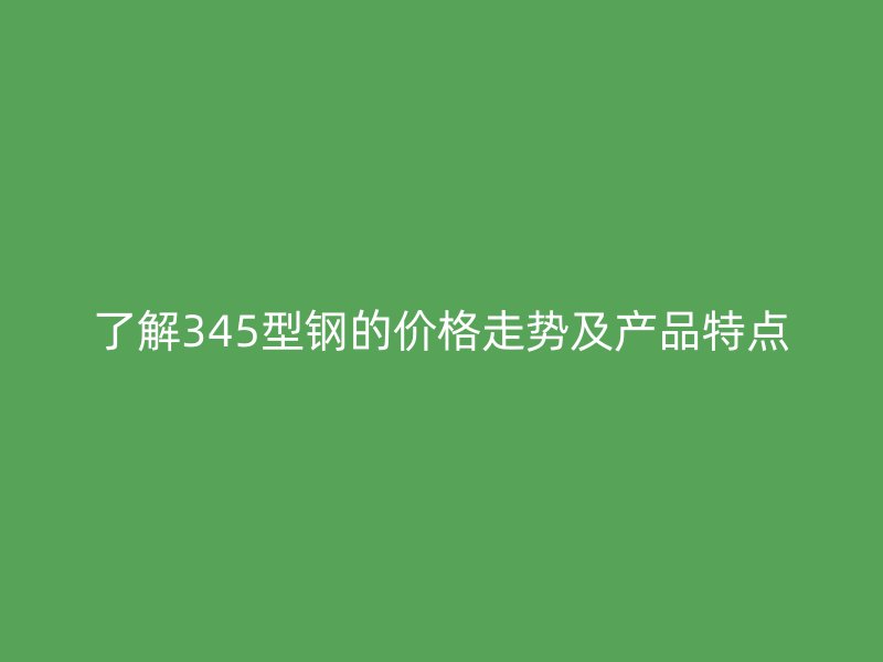 了解345型鋼的價(jià)格走勢(shì)及產(chǎn)品特點(diǎn)