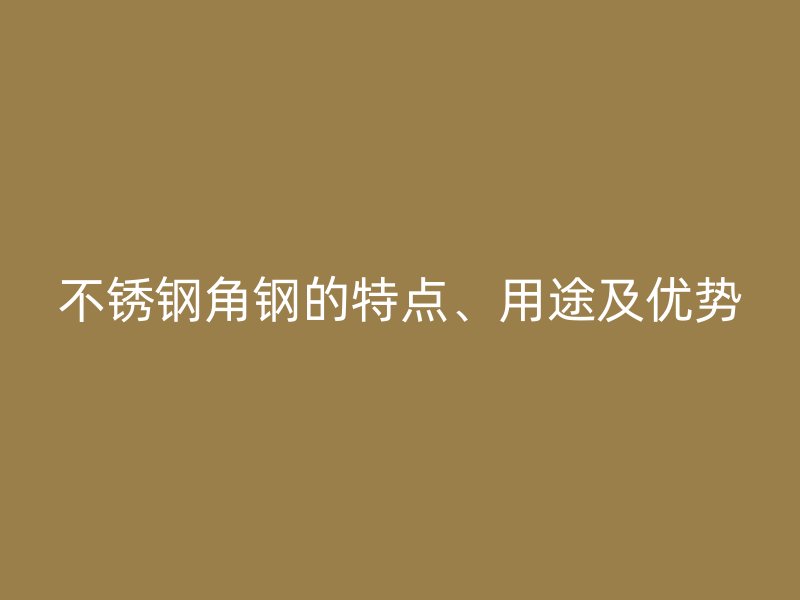 不銹鋼角鋼的特點、用途及優(yōu)勢