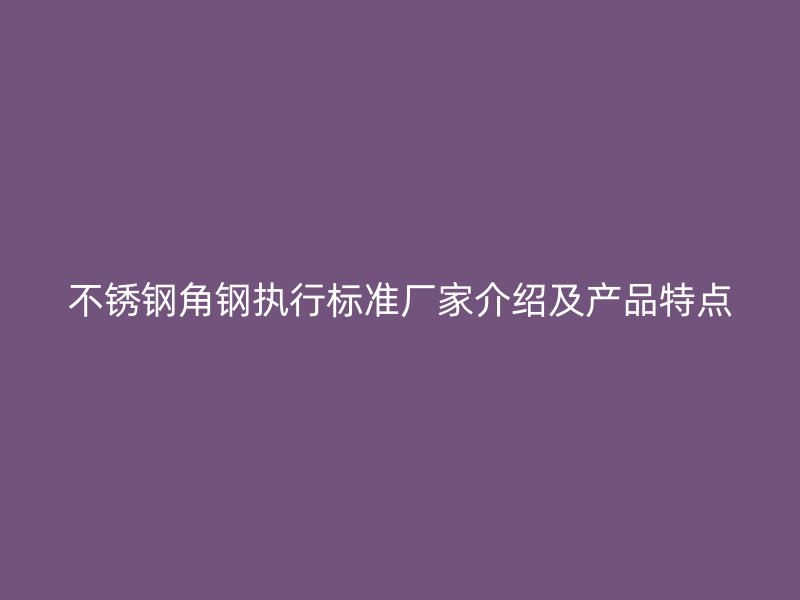 不銹鋼角鋼執(zhí)行標準廠家介紹及產(chǎn)品特點