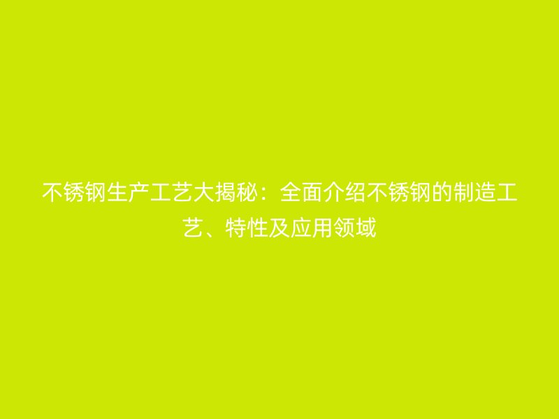 不銹鋼生產(chǎn)工藝大揭秘：全面介紹不銹鋼的制造工藝、特性及應(yīng)用領(lǐng)域