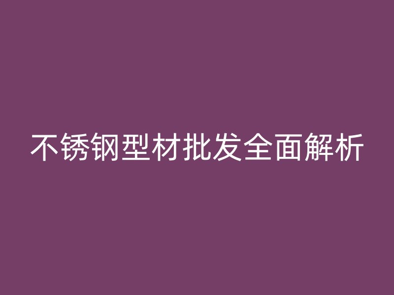 不銹鋼型材批發(fā)全面解析