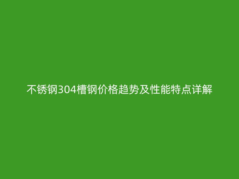 不銹鋼304槽鋼價(jià)格趨勢(shì)及性能特點(diǎn)詳解