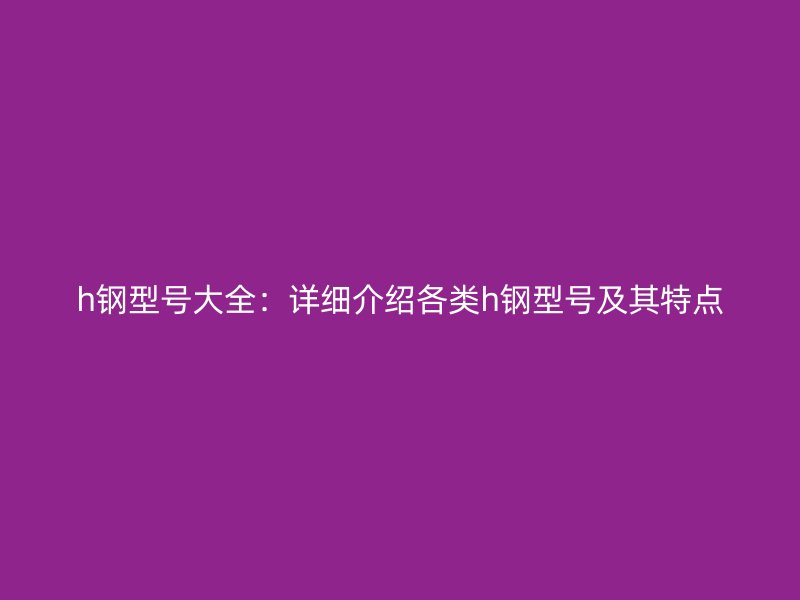 h鋼型號(hào)大全：詳細(xì)介紹各類(lèi)h鋼型號(hào)及其特點(diǎn)