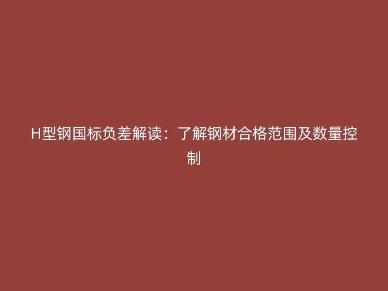 H型鋼國標(biāo)負(fù)差解讀:了解鋼材合格范圍及數(shù)量控制