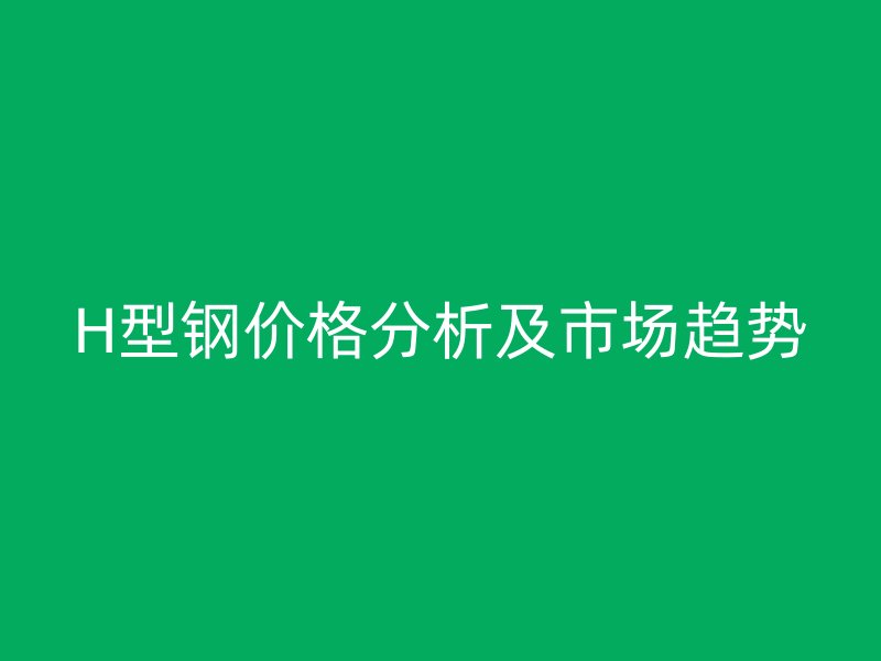 H型鋼價(jià)格分析及市場趨勢