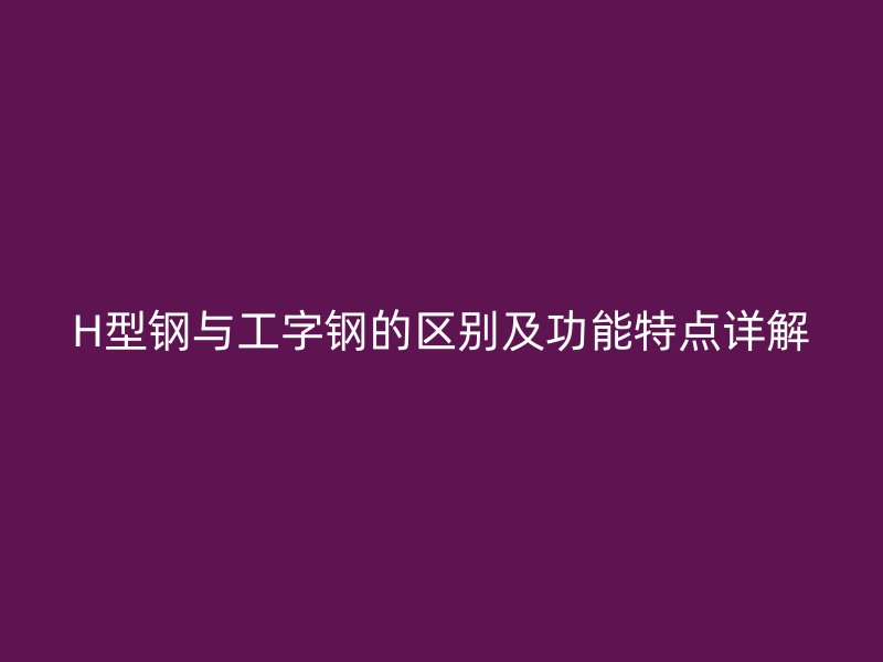 H型鋼與工字鋼的區(qū)別及功能特點(diǎn)詳解