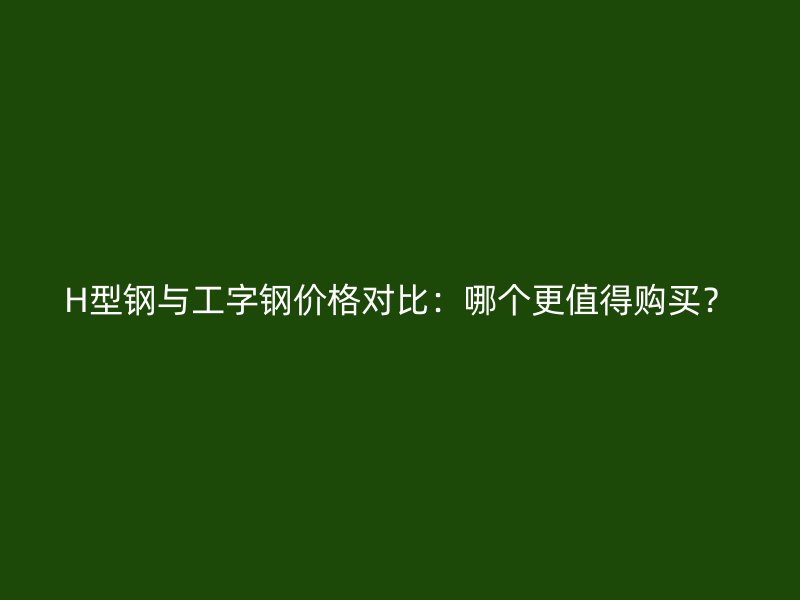 H型鋼與工字鋼價格對比：哪個更值得購買？