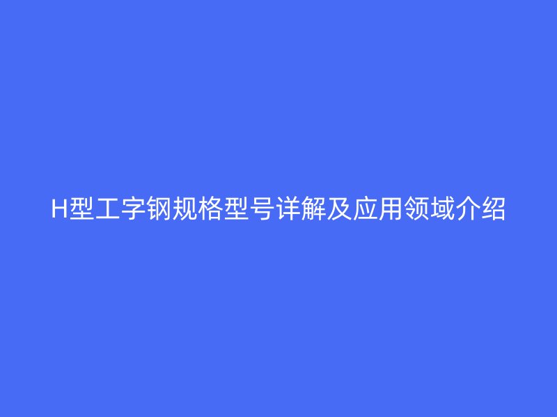 H型工字鋼規(guī)格型號(hào)詳解及應(yīng)用領(lǐng)域介紹