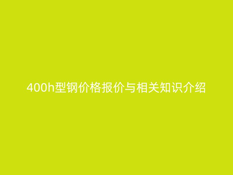 400h型鋼價(jià)格報(bào)價(jià)與相關(guān)知識(shí)介紹