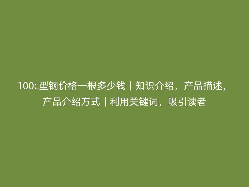 100c型鋼價(jià)格一根多少錢｜知識(shí)介紹，產(chǎn)品描述，產(chǎn)品介紹方式｜利用關(guān)鍵詞，吸引讀者