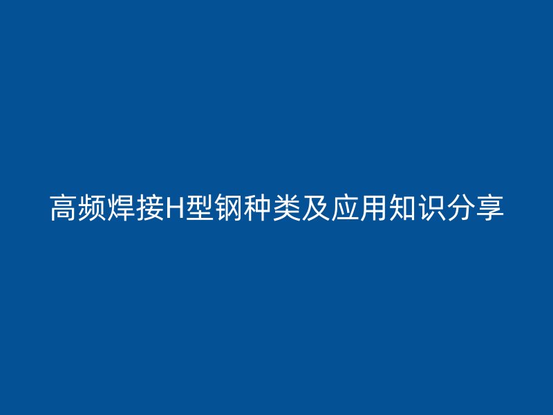 高頻焊接H型鋼種類及應(yīng)用知識(shí)分享