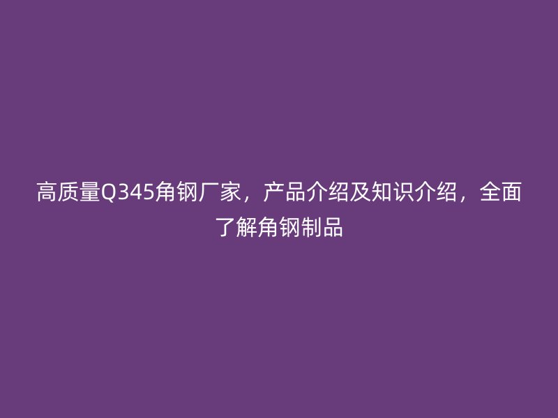 高質(zhì)量Q345角鋼廠家，產(chǎn)品介紹及知識介紹，全面了解角鋼制品