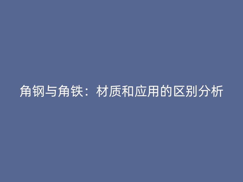 角鋼與角鐵：材質(zhì)和應(yīng)用的區(qū)別分析