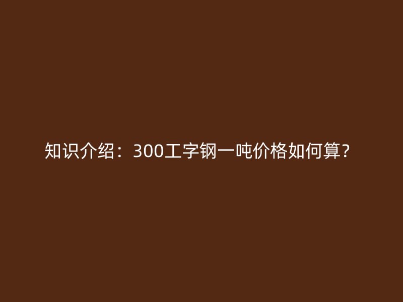 知識介紹：300工字鋼一噸價格如何算？