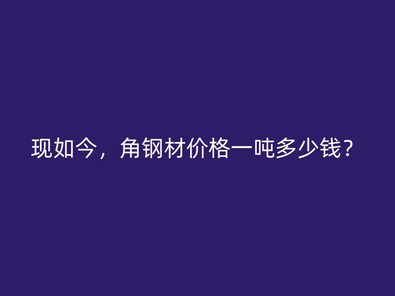 現(xiàn)如今，角鋼材價(jià)格一噸多少錢？