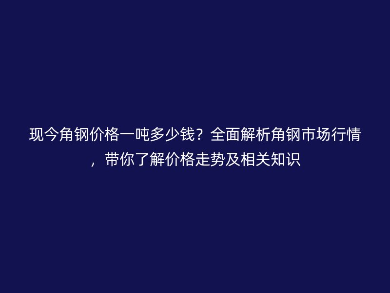 現(xiàn)今角鋼價(jià)格一噸多少錢(qián)？全面解析角鋼市場(chǎng)行情，帶你了解價(jià)格走勢(shì)及相關(guān)知識(shí)
