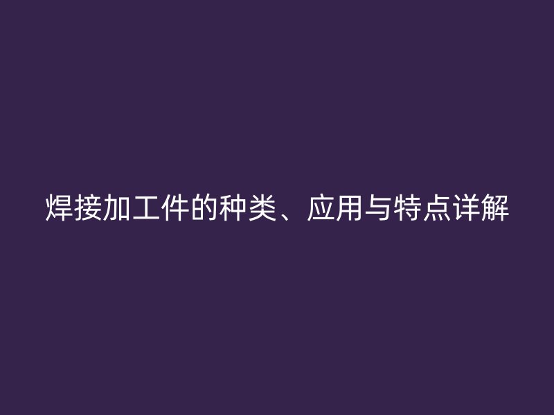 焊接加工件的種類、應(yīng)用與特點(diǎn)詳解
